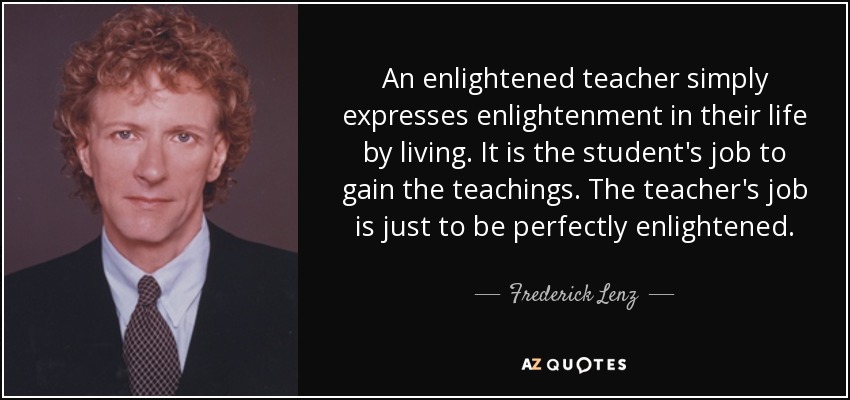 An enlightened teacher simply expresses enlightenment in their life by living. It is the student's job to gain the teachings. The teacher's job is just to be perfectly enlightened. - Frederick Lenz