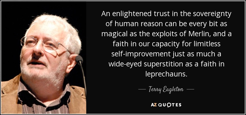 An enlightened trust in the sovereignty of human reason can be every bit as magical as the exploits of Merlin, and a faith in our capacity for limitless self-improvement just as much a wide-eyed superstition as a faith in leprechauns. - Terry Eagleton