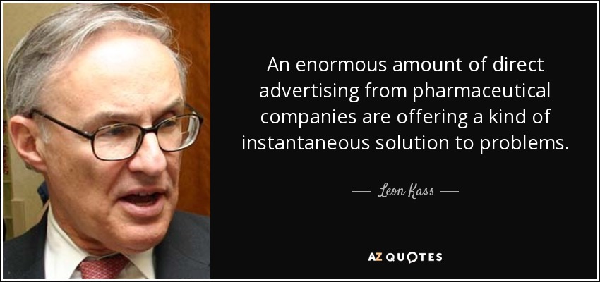 An enormous amount of direct advertising from pharmaceutical companies are offering a kind of instantaneous solution to problems. - Leon Kass