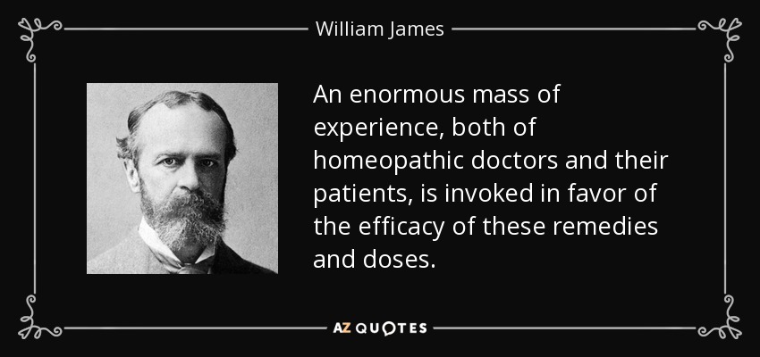 An enormous mass of experience, both of homeopathic doctors and their patients, is invoked in favor of the efficacy of these remedies and doses. - William James