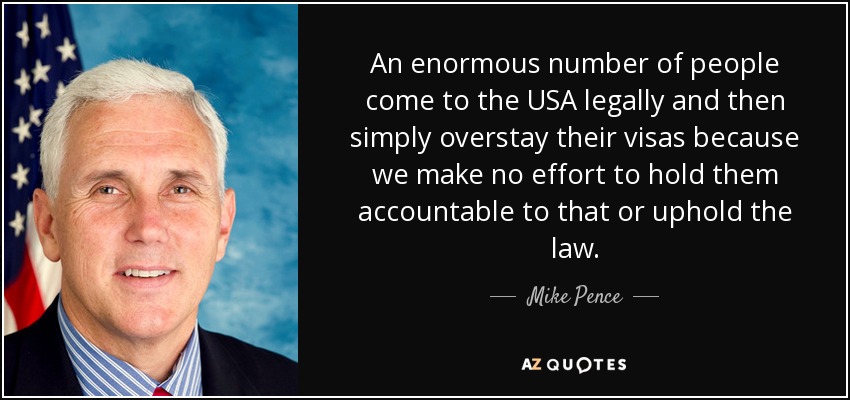 An enormous number of people come to the USA legally and then simply overstay their visas because we make no effort to hold them accountable to that or uphold the law. - Mike Pence
