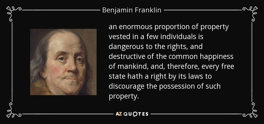 an enormous proportion of property vested in a few individuals is dangerous to the rights, and destructive of the common happiness of mankind, and, therefore, every free state hath a right by its laws to discourage the possession of such property. - Benjamin Franklin