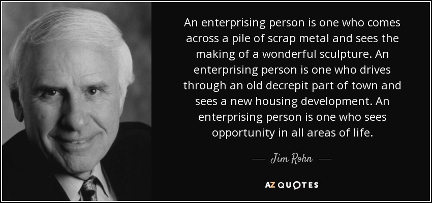 An enterprising person is one who comes across a pile of scrap metal and sees the making of a wonderful sculpture. An enterprising person is one who drives through an old decrepit part of town and sees a new housing development. An enterprising person is one who sees opportunity in all areas of life. - Jim Rohn