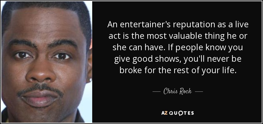 An entertainer's reputation as a live act is the most valuable thing he or she can have. If people know you give good shows, you'll never be broke for the rest of your life. - Chris Rock
