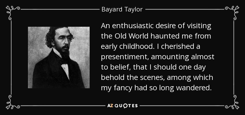 An enthusiastic desire of visiting the Old World haunted me from early childhood. I cherished a presentiment, amounting almost to belief, that I should one day behold the scenes, among which my fancy had so long wandered. - Bayard Taylor