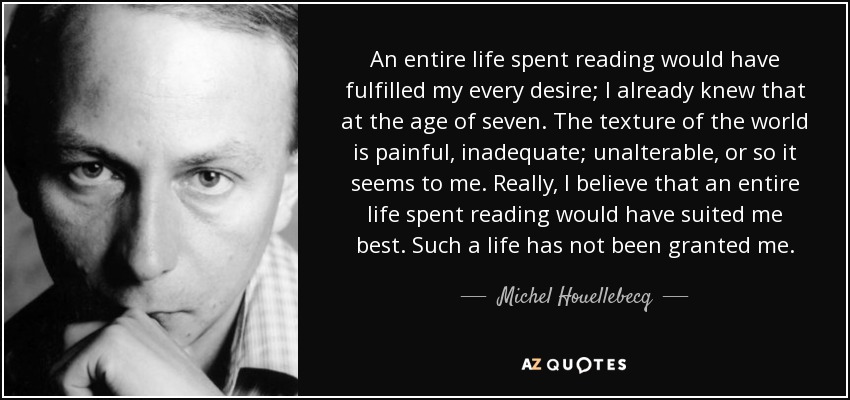 An entire life spent reading would have fulfilled my every desire; I already knew that at the age of seven. The texture of the world is painful, inadequate; unalterable, or so it seems to me. Really, I believe that an entire life spent reading would have suited me best. Such a life has not been granted me. - Michel Houellebecq