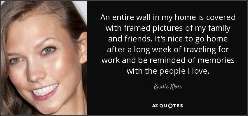 An entire wall in my home is covered with framed pictures of my family and friends. It's nice to go home after a long week of traveling for work and be reminded of memories with the people I love. - Karlie Kloss