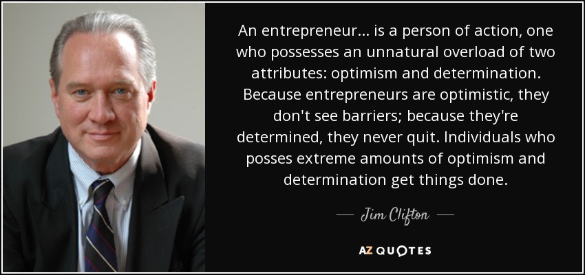 An entrepreneur... is a person of action, one who possesses an unnatural overload of two attributes: optimism and determination. Because entrepreneurs are optimistic, they don't see barriers; because they're determined, they never quit. Individuals who posses extreme amounts of optimism and determination get things done. - Jim Clifton