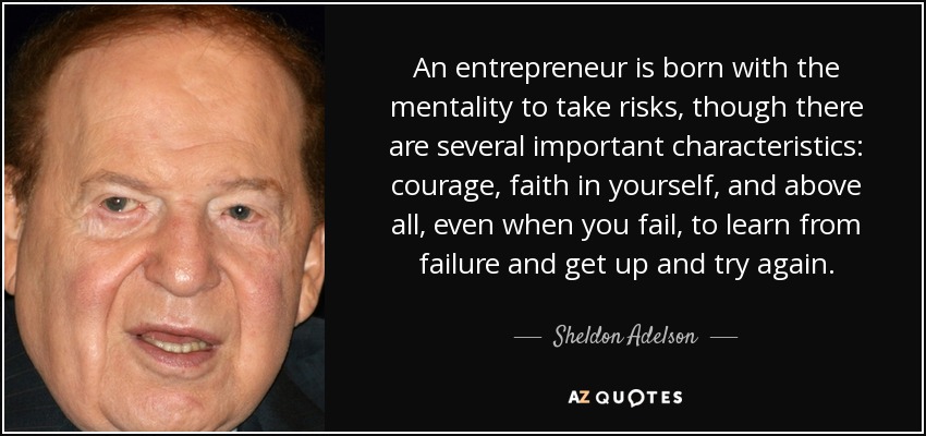 An entrepreneur is born with the mentality to take risks, though there are several important characteristics: courage, faith in yourself, and above all, even when you fail, to learn from failure and get up and try again. - Sheldon Adelson