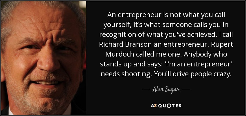 An entrepreneur is not what you call yourself, it's what someone calls you in recognition of what you've achieved. I call Richard Branson an entrepreneur. Rupert Murdoch called me one. Anybody who stands up and says: 'I'm an entrepreneur' needs shooting. You'll drive people crazy. - Alan Sugar