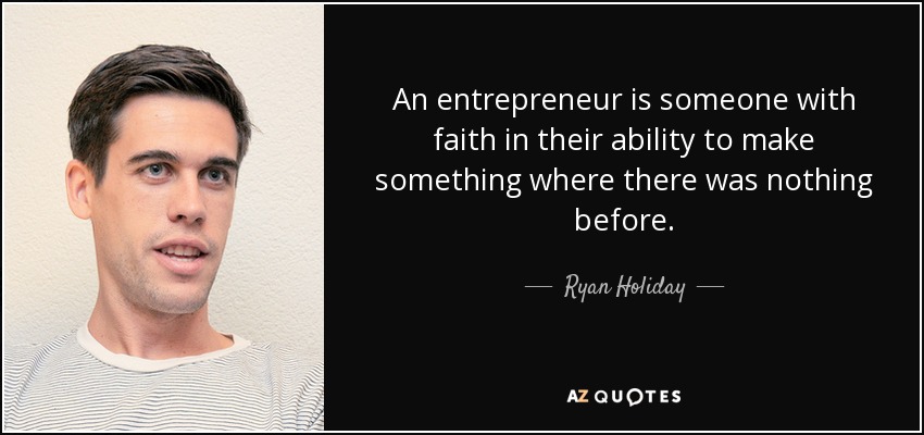 An entrepreneur is someone with faith in their ability to make something where there was nothing before. - Ryan Holiday