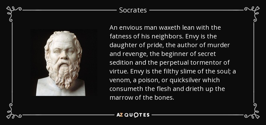 An envious man waxeth lean with the fatness of his neighbors. Envy is the daughter of pride, the author of murder and revenge, the beginner of secret sedition and the perpetual tormentor of virtue. Envy is the filthy slime of the soul; a venom, a poison, or quicksilver which consumeth the flesh and drieth up the marrow of the bones. - Socrates