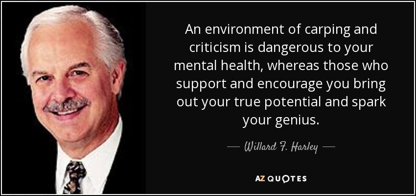 An environment of carping and criticism is dangerous to your mental health, whereas those who support and encourage you bring out your true potential and spark your genius. - Willard F. Harley