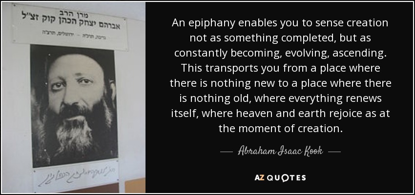 An epiphany enables you to sense creation not as something completed, but as constantly becoming, evolving, ascending. This transports you from a place where there is nothing new to a place where there is nothing old, where everything renews itself, where heaven and earth rejoice as at the moment of creation. - Abraham Isaac Kook