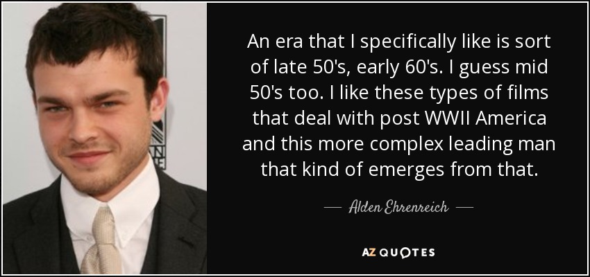 An era that I specifically like is sort of late 50's, early 60's. I guess mid 50's too. I like these types of films that deal with post WWII America and this more complex leading man that kind of emerges from that. - Alden Ehrenreich
