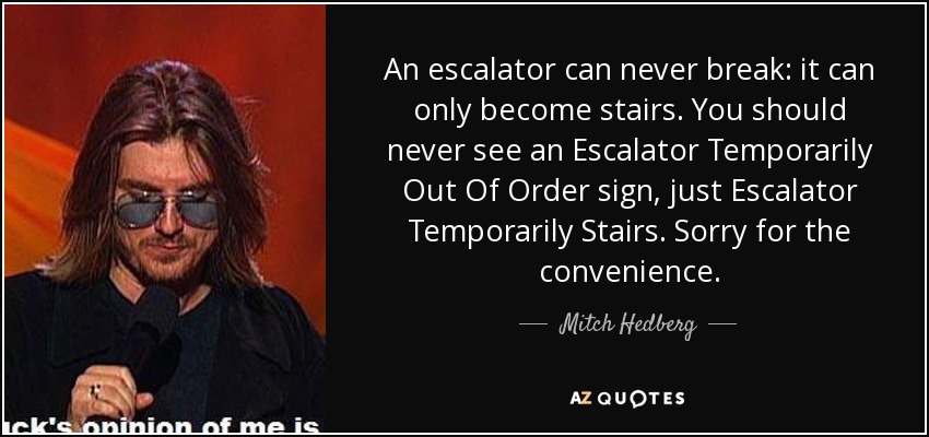 An escalator can never break: it can only become stairs. You should never see an Escalator Temporarily Out Of Order sign, just Escalator Temporarily Stairs. Sorry for the convenience. - Mitch Hedberg