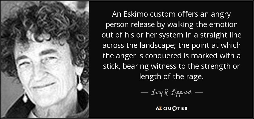 An Eskimo custom offers an angry person release by walking the emotion out of his or her system in a straight line across the landscape; the point at which the anger is conquered is marked with a stick, bearing witness to the strength or length of the rage. - Lucy R. Lippard