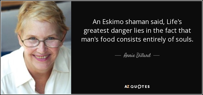An Eskimo shaman said, Life's greatest danger lies in the fact that man's food consists entirely of souls. - Annie Dillard