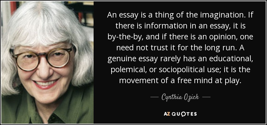 An essay is a thing of the imagination. If there is information in an essay, it is by-the-by, and if there is an opinion, one need not trust it for the long run. A genuine essay rarely has an educational, polemical, or sociopolitical use; it is the movement of a free mind at play. - Cynthia Ozick