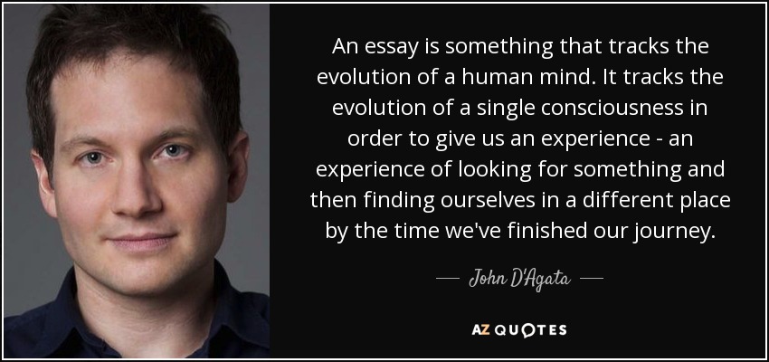 An essay is something that tracks the evolution of a human mind. It tracks the evolution of a single consciousness in order to give us an experience - an experience of looking for something and then finding ourselves in a different place by the time we've finished our journey. - John D'Agata An essay is something that tracks the evolution of a human mind. It tracks the evolution of a single consciousness in order to give us an experience - an experience of looking for something and then finding ourselves in a different place by the time we've finished our journey. - John D'Agata