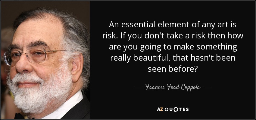 An essential element of any art is risk. If you don't take a risk then how are you going to make something really beautiful, that hasn't been seen before? - Francis Ford Coppola