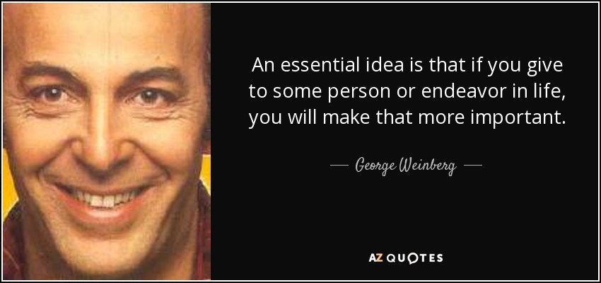 An essential idea is that if you give to some person or endeavor in life, you will make that more important. - George Weinberg