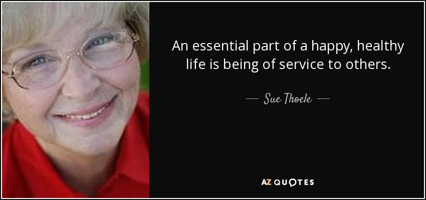 An essential part of a happy, healthy life is being of service to others. - Sue Thoele