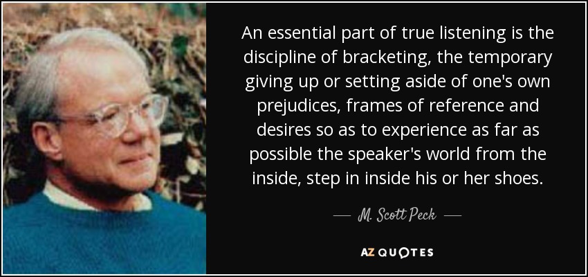 An essential part of true listening is the discipline of bracketing, the temporary giving up or setting aside of one's own prejudices, frames of reference and desires so as to experience as far as possible the speaker's world from the inside, step in inside his or her shoes. - M. Scott Peck