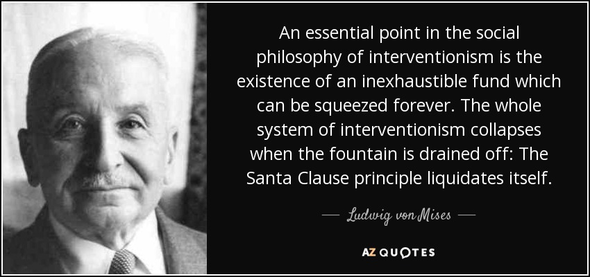 An essential point in the social philosophy of interventionism is the existence of an inexhaustible fund which can be squeezed forever. The whole system of interventionism collapses when the fountain is drained off: The Santa Clause principle liquidates itself. - Ludwig von Mises
