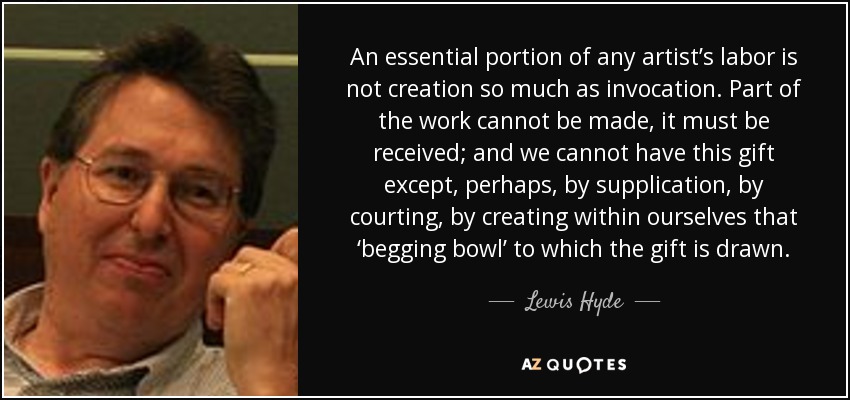 An essential portion of any artist’s labor is not creation so much as invocation. Part of the work cannot be made, it must be received; and we cannot have this gift except, perhaps, by supplication, by courting, by creating within ourselves that ‘begging bowl’ to which the gift is drawn. - Lewis Hyde