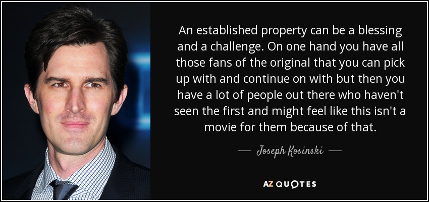 An established property can be a blessing and a challenge. On one hand you have all those fans of the original that you can pick up with and continue on with but then you have a lot of people out there who haven't seen the first and might feel like this isn't a movie for them because of that. - Joseph Kosinski