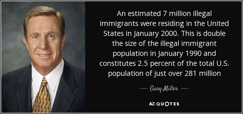 An estimated 7 million illegal immigrants were residing in the United States in January 2000. This is double the size of the illegal immigrant population in January 1990 and constitutes 2.5 percent of the total U.S. population of just over 281 million - Gary Miller