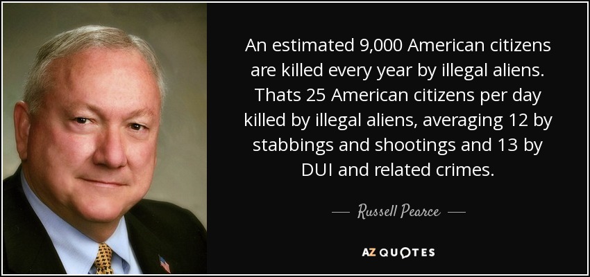 An estimated 9,000 American citizens are killed every year by illegal aliens. Thats 25 American citizens per day killed by illegal aliens, averaging 12 by stabbings and shootings and 13 by DUI and related crimes. - Russell Pearce
