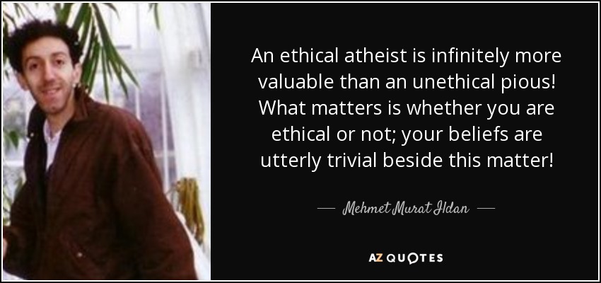An ethical atheist is infinitely more valuable than an unethical pious! What matters is whether you are ethical or not; your beliefs are utterly trivial beside this matter! - Mehmet Murat Ildan