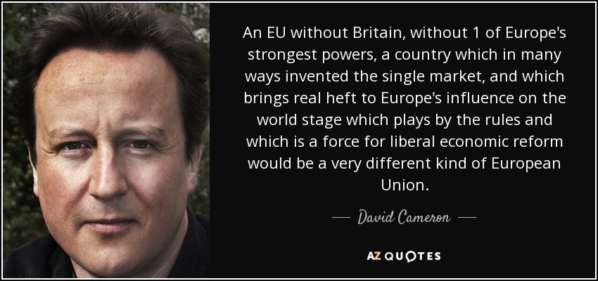 An EU without Britain, without 1 of Europe's strongest powers, a country which in many ways invented the single market, and which brings real heft to Europe's influence on the world stage which plays by the rules and which is a force for liberal economic reform would be a very different kind of European Union. - David Cameron