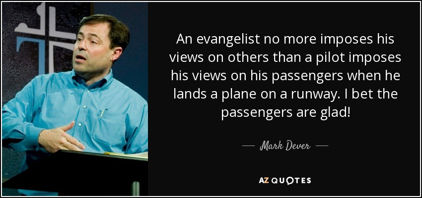 An evangelist no more imposes his views on others than a pilot imposes his views on his passengers when he lands a plane on a runway. I bet the passengers are glad! - Mark Dever