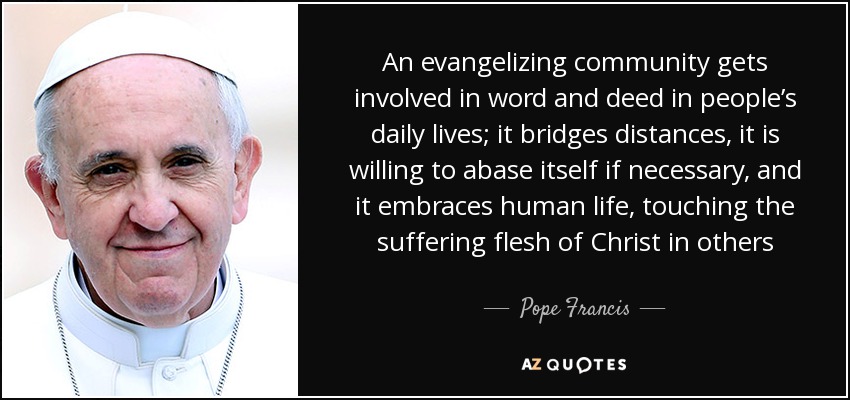 An evangelizing community gets involved in word and deed in people’s daily lives; it bridges distances, it is willing to abase itself if necessary, and it embraces human life, touching the suffering flesh of Christ in others - Pope Francis