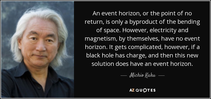An event horizon, or the point of no return, is only a byproduct of the bending of space. However, electricity and magnetism, by themselves, have no event horizon. It gets complicated, however, if a black hole has charge, and then this new solution does have an event horizon. - Michio Kaku