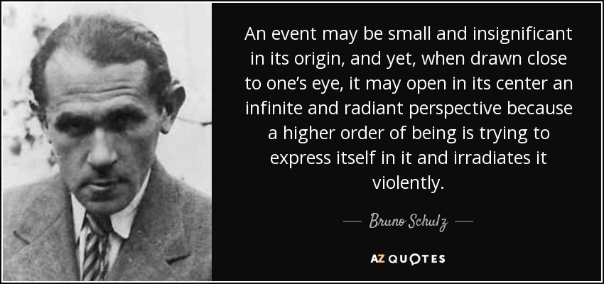 An event may be small and insignificant in its origin , and yet, when drawn close to one’s eye, it may open in its center an infinite and radiant perspective because a higher order of being is trying to express itself in it and irradiates it violently. - Bruno Schulz