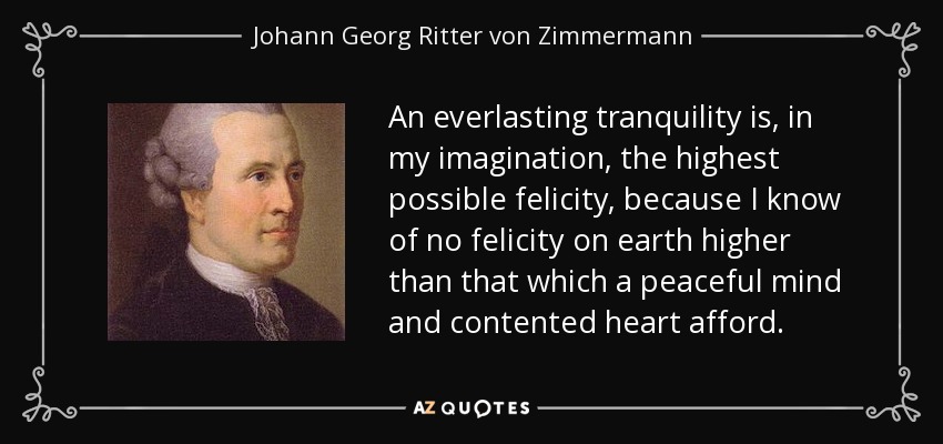 An everlasting tranquility is, in my imagination, the highest possible felicity, because I know of no felicity on earth higher than that which a peaceful mind and contented heart afford. - Johann Georg Ritter von Zimmermann