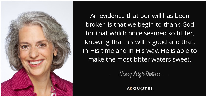 An evidence that our will has been broken is that we begin to thank God for that which once seemed so bitter, knowing that his will is good and that, in His time and in His way, He is able to make the most bitter waters sweet. - Nancy Leigh DeMoss