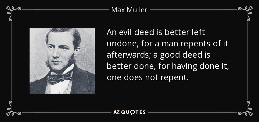 An evil deed is better left undone, for a man repents of it afterwards; a good deed is better done, for having done it, one does not repent. - Max Muller
