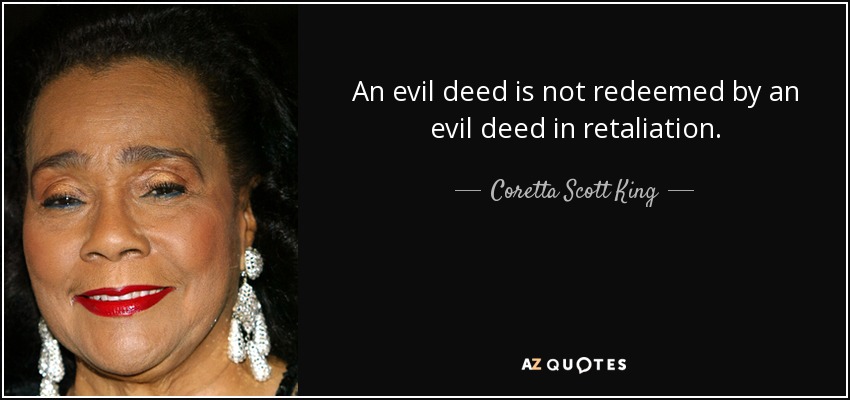An evil deed is not redeemed by an evil deed in retaliation. - Coretta Scott King