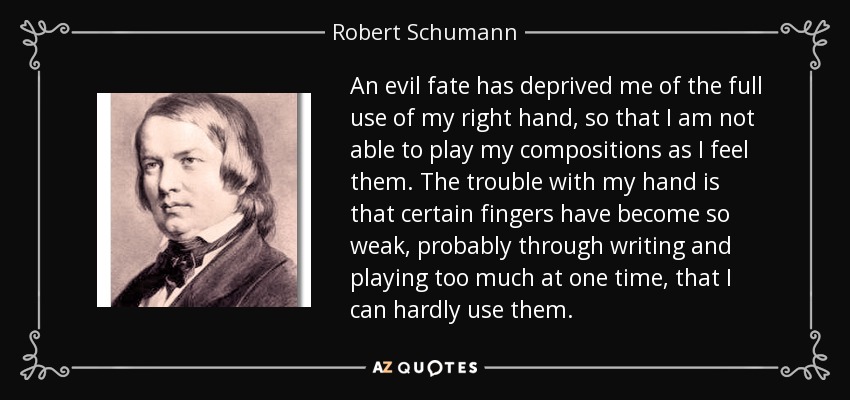 An evil fate has deprived me of the full use of my right hand, so that I am not able to play my compositions as I feel them. The trouble with my hand is that certain fingers have become so weak, probably through writing and playing too much at one time, that I can hardly use them. - Robert Schumann