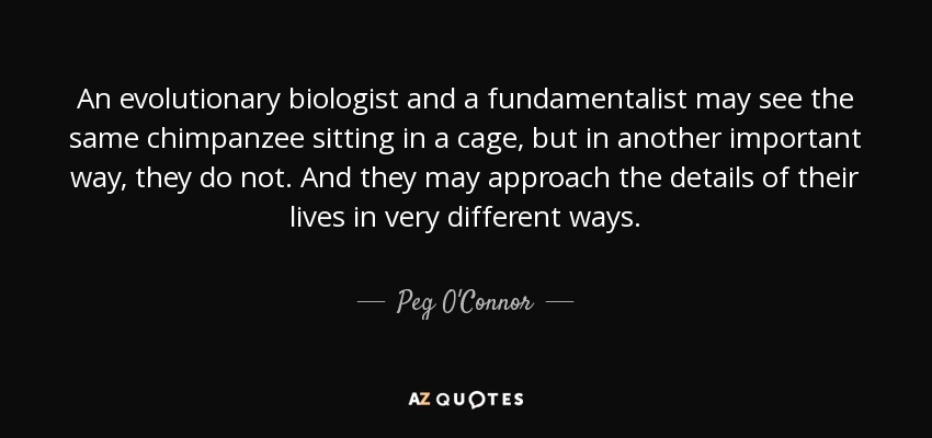 An evolutionary biologist and a fundamentalist may see the same chimpanzee sitting in a cage, but in another important way, they do not. And they may approach the details of their lives in very different ways. - Peg O'Connor