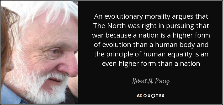 An evolutionary morality argues that The North was right in pursuing that war because a nation is a higher form of evolution than a human body and the principle of human equality is an even higher form than a nation - Robert M. Pirsig
