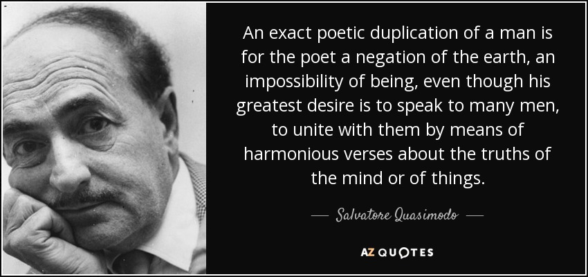 An exact poetic duplication of a man is for the poet a negation of the earth, an impossibility of being, even though his greatest desire is to speak to many men, to unite with them by means of harmonious verses about the truths of the mind or of things. - Salvatore Quasimodo