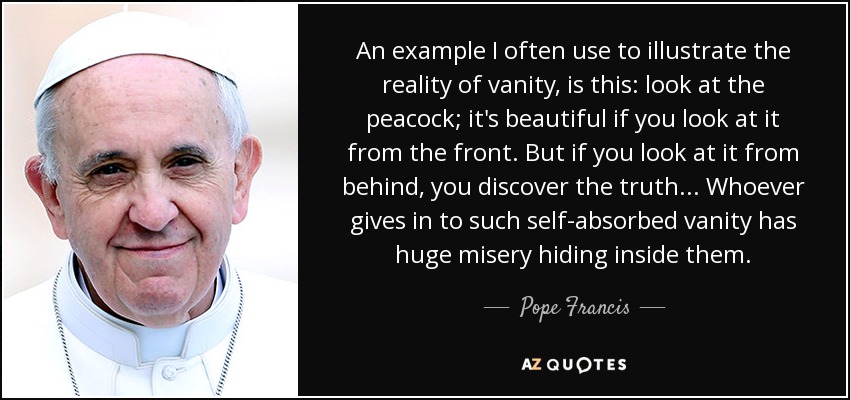 An example I often use to illustrate the reality of vanity, is this: look at the peacock; it's beautiful if you look at it from the front. But if you look at it from behind, you discover the truth... Whoever gives in to such self-absorbed vanity has huge misery hiding inside them. - Pope Francis