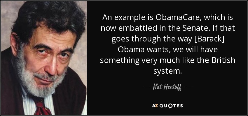 An example is ObamaCare, which is now embattled in the Senate. If that goes through the way [Barack] Obama wants, we will have something very much like the British system. - Nat Hentoff