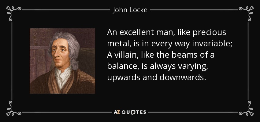 An excellent man, like precious metal, is in every way invariable; A villain, like the beams of a balance, is always varying, upwards and downwards. - John Locke